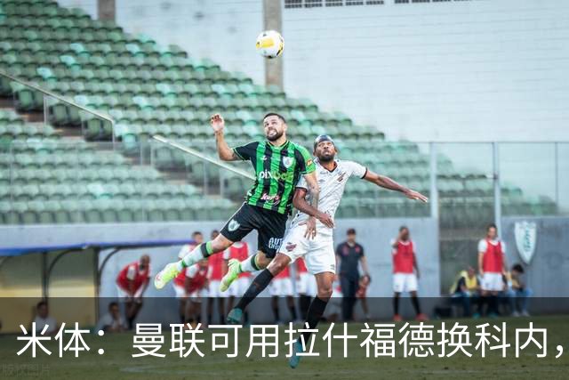 米体：曼联可用拉什福德换科内，但拉什福德年薪太高难成行