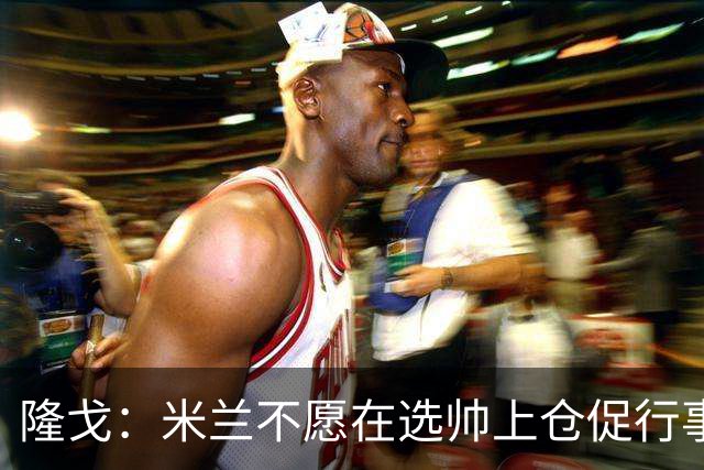 隆戈：米兰不愿在选帅上仓促行事，他们不太担心目前的情况