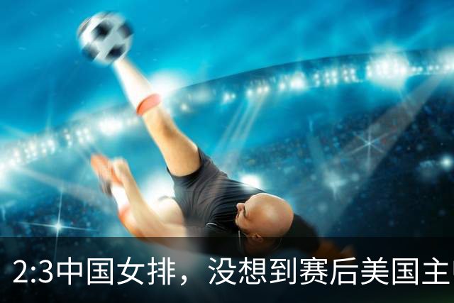 2:3中国女排，没想到赛后美国主帅盛赞一人:她击败了我们所有努力