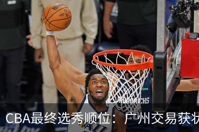 CBA最终选秀顺位：广州交易获状元签宁波交易获探花签 江苏保留榜眼签